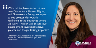 With full implementation of our new Democracy, Human Rights, and Governance Policy, we expect to see greater democratic resilience in the countries where we work – which will ensure our development investments have greater and longer lasting impacts.” Shannon Green, Assistant to the Administrator of the Bureau for Democracy, Human Rights, and Governance