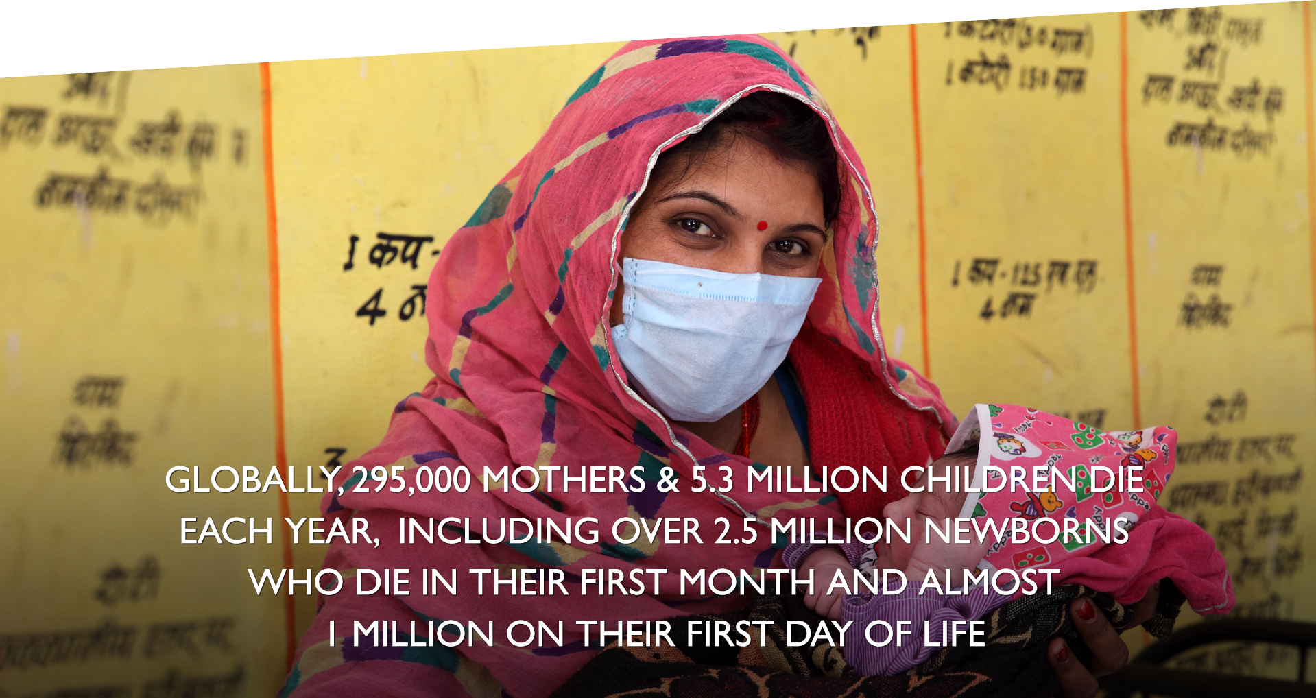 GLOBALLY, 295,000 MOTHERS & 5.3 MILLION CHILDREN DIE EACH YEAR, INCLUDING OVER 2.5 MILLION NEWBORNS WHO DIE IN THEIR FIRST MONTH AND ALMOST 1 MILLION ON THEIR FIRST DAY OF LIFE. | Photo: A health care worker holds a newborn